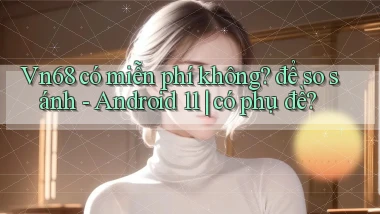 Vn68 có miễn phí không để so sánh   Android 11 có phụ đề
