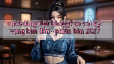 vn68 đáng thử không so với kỳ vọng ban đầu   phiên bản 2027