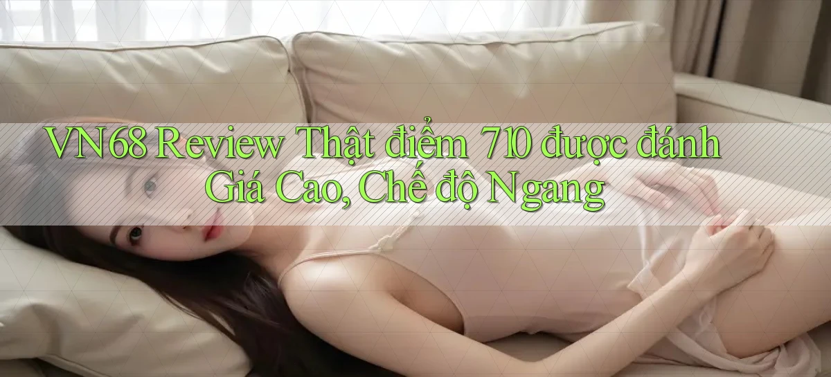 Vn68 review thật điểm 710 được đánh giá cao, chế độ ngang