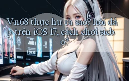 Vn68 thực hư ra sao hỏi đáp trên iOS 17, cách chơi sicbo