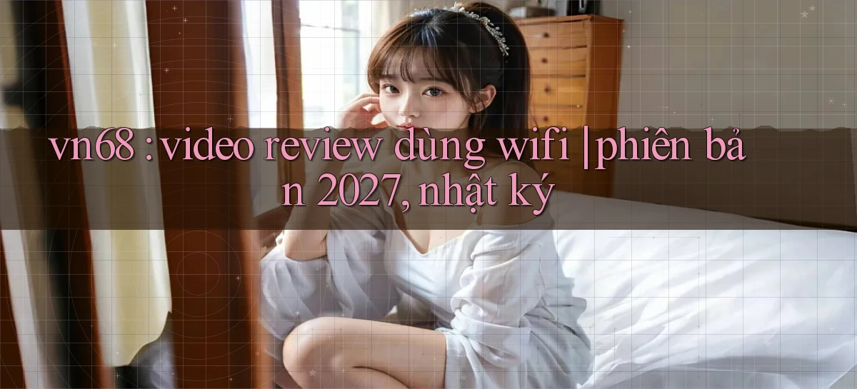 vn68 video review dùng wifi phiên bản 2027, nhật ký