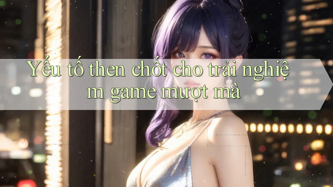 Yếu tố then chốt cho trải nghiệm game mượt mà