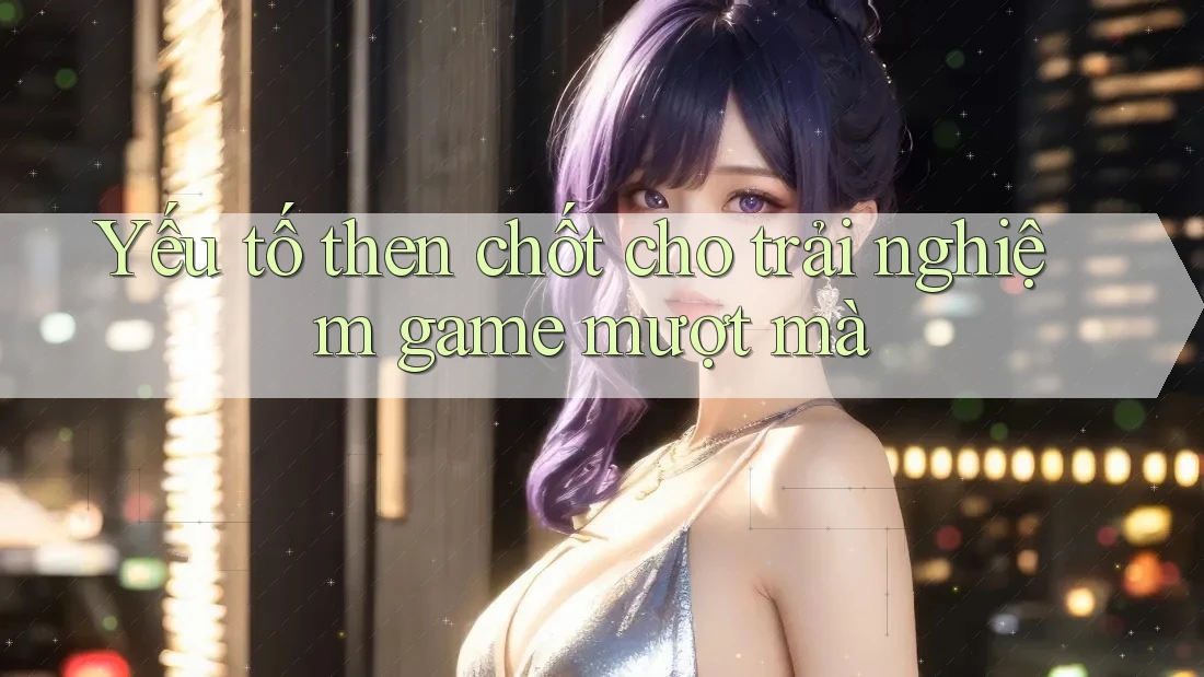 Yếu tố then chốt cho trải nghiệm game mượt mà
